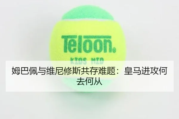 姆巴佩与维尼修斯共存难题：皇马进攻何去何从